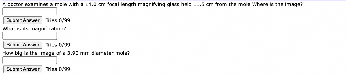 A doctor examines a mole with a 14.0 cm focal length magnifying glass held 11.5 cm from the mole Where is the image?
Submit Answer Tries 0/99
What is its magnification?
Submit Answer
Tries 0/99
How big is the image of a 3.90 mm diameter mole?
Submit Answer
Tries 0/99
