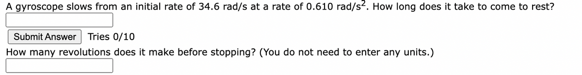 A gyroscope slows from an initial rate of 34.6 rad/s at a rate of 0.610 rad/s2. How long does it take to come to rest?
Submit Answer Tries 0/10
How many revolutions does it make before stopping? (You do not need to enter any units.)
