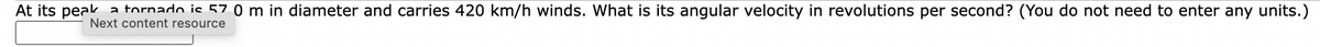 At its peak
a tornado is 57 0 m in diameter and carries 420 km/h winds. What is its angular velocity in revolutions per second? (You do not need to enter any units.)
Next content resource
