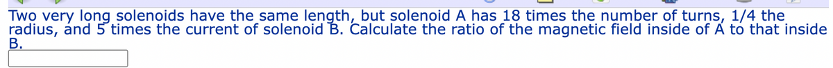 Two very long solenoids have the same length, but solenoid A has 18 times the number of turns, 1/4 the
radius, ánd 5 times the current of solenoid B. Calculate the ratio of the magnetic field inside of A to that inside
В.
