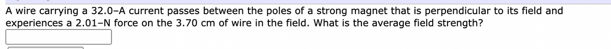 A wire carrying a 32.0-A current passes between the poles of a strong magnet that is perpendicular to its field and
experiences a 2.01-N force on the 3.70 cm of wire in the field. What is the average field strength?
