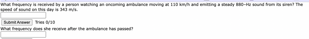 What frequency is received by a person watching an oncoming ambulance moving at 110 km/h and emitting a steady 880-Hz sound from its siren? The
speed of sound on this day is 343 m/s.
Submit Answer
Tries 0/10
What frequency does she receive after the ambulance has passed?
