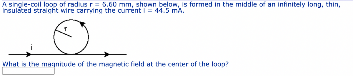 A single-coil loop of radius r = 6.60 mm, shown below, is formed in the middle of an infinitely long, thin,
insulated straight wire carrying the current i = 44.5 mA.
What is the magnitude of the magnetic field at the center of the loop?
