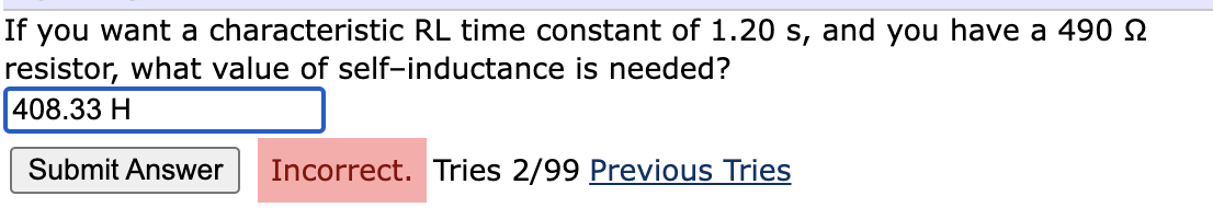 If you want a characteristic RL time constant of 1.20 s, and you have a 490 2
resistor, what value of self-inductance is needed?
408.33 H
Submit Answer
Incorrect. Tries 2/99 Previous Tries
