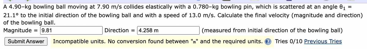 A 4.90-kg bowling ball moving at 7.90 m/s collides elastically with a 0.780-kg bowling pin, which is scattered at an angle 01
21.1° to the initial direction of the bowling ball and with a speed of 13.0 m/s. Calculate the final velocity (magnitude and direction)
of the bowling ball.
Magnitude
9.81
Direction = |4.258 m
(measured from initial direction of the bowling ball)
%D
Submit Answer
Incompatible units. No conversion found between "m" and the required units. O Tries 0/10 Previous Tries
