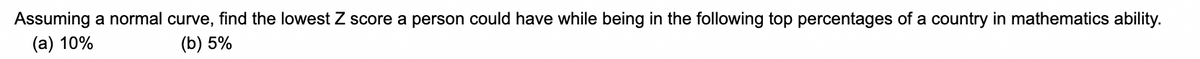 Assuming a normal curve, find the lowest Z score a person could have while being in the following top percentages of a country in mathematics ability.
(a) 10%
(b) 5%