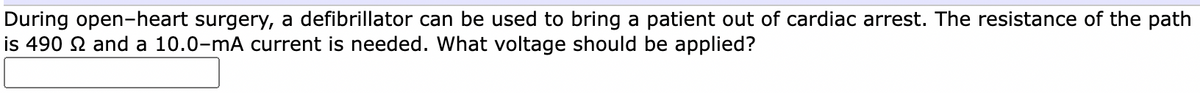 During open-heart surgery, a defibrillator can be used to bring a patient out of cardiac arrest. The resistance of the path
is 490 2 and a 10.0-mA current is needed. What voltage should be applied?

