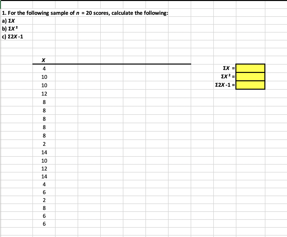 1. For the following sample of n = 20 scores, calculate the following:
a) ΣΧ
b) ΣΧ 2
c) Σ2Χ -1
X
4
10
10
12
8
8
8
8
8
2
14
10
12
14
4
6
2
8
6
(
6
ΣΧ =
ΣΧ2 =
Σ2Χ -1 =