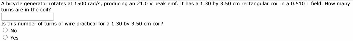 A bicycle generator rotates at 1500 rad/s, producing an 21.0 V peak emf. It has a 1.30 by 3.50 cm rectangular coil in a 0.510 T field. How many
turns are in the coil?
Is this number of turns of wire practical for a 1.30 by 3.50 cm coil?
No
Yes
