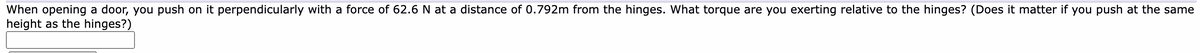 When opening a door, you push on it perpendicularly with a force of 62.6 N at a distance of 0.792m from the hinges. What torque are you exerting relative to the hinges? (Does it matter if you push at the same
height as the hinges?)
