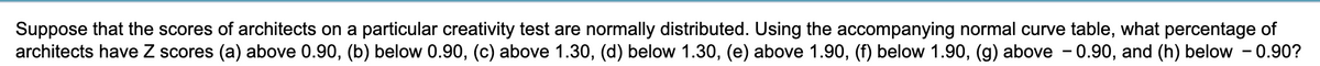 Suppose that the scores of architects on a particular creativity test are normally distributed. Using the accompanying normal curve table, what percentage of
architects have Z scores (a) above 0.90, (b) below 0.90, (c) above 1.30, (d) below 1.30, (e) above 1.90, (f) below 1.90, (g) above - 0.90, and (h) below -0.90?