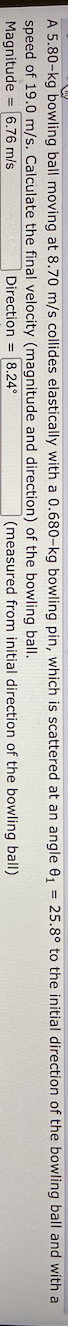 A 5.80-kg bowling ball moving at 8.70 m/s collides elastically with a 0.680-kg bowling pin, which is scattered at an angle 0, = 25.8° to the initial direction of the bowling ball and with a
speed of 19.0 m/s. Calculate the final velocity (magnitude and direction) of the bowling ball.
Magnitude = 6.76 m/s
Direction = 8.24°
(measured from initial direction of the bowling ball)
