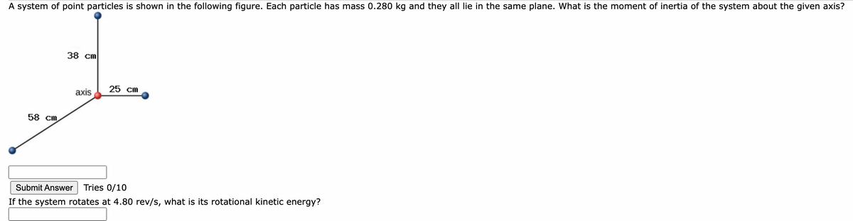 A system of point particles is shown in the following figure. Each particle has mass 0.280 kg and they all lie in the same plane. What is the moment of inertia of the system about the given axis?
38 cm
25 cm
axis
58 cm
Submit Answer
Tries 0/10
If the system rotates at 4.80 rev/s, what is its rotational kinetic energy?
