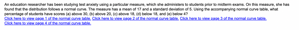 An education researcher has been studying test anxiety using a particular measure, which she administers to students prior to midterm exams. On this measure, she has
found that the distribution follows a normal curve. The measure has a mean of 17 and a standard deviation of 5. Using the accompanying normal curve table, what
percentage of students have scores (a) above 30, (b) above 20, (c) above 18, (d) below 18, and (e) below 4?
Click here to view page 1 of the normal curve table. Click here to view page 2 of the normal curve table. Click here to view page 3 of the normal curve table.
Click here to view page 4 of the normal curve table.