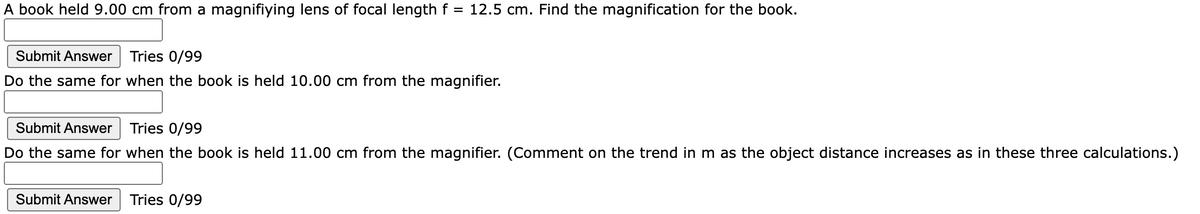 A book held 9.00 cm from a magnifiying lens of focal length f =
12.5 cm. Find the magnification for the book.
Submit Answer
Tries 0/99
Do the same for when the book is held 10.00 cm from the magnifier.
Submit Answer
Tries 0/99
Do the same for when the book is held 11.00 cm from the magnifier. (Comment on the trend in m as the object distance increases as in these three calculations.)
Submit Answer
Tries 0/99
