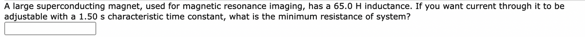 A large superconducting magnet, used for magnetic resonance imaging, has a 65.0 H inductance. If you want current through it to be
adjustable with a 1.50 s characteristic time constant, what is the minimum resistance of system?
