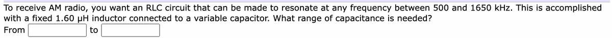 To receive AM radio, you want an RLC circuit that can be made to resonate at any frequency between 500 and 1650 kHz. This is accomplished
with a fixed 1.60 µH inductor connected to a variable capacitor. What range of capacitance is needed?
From
to
