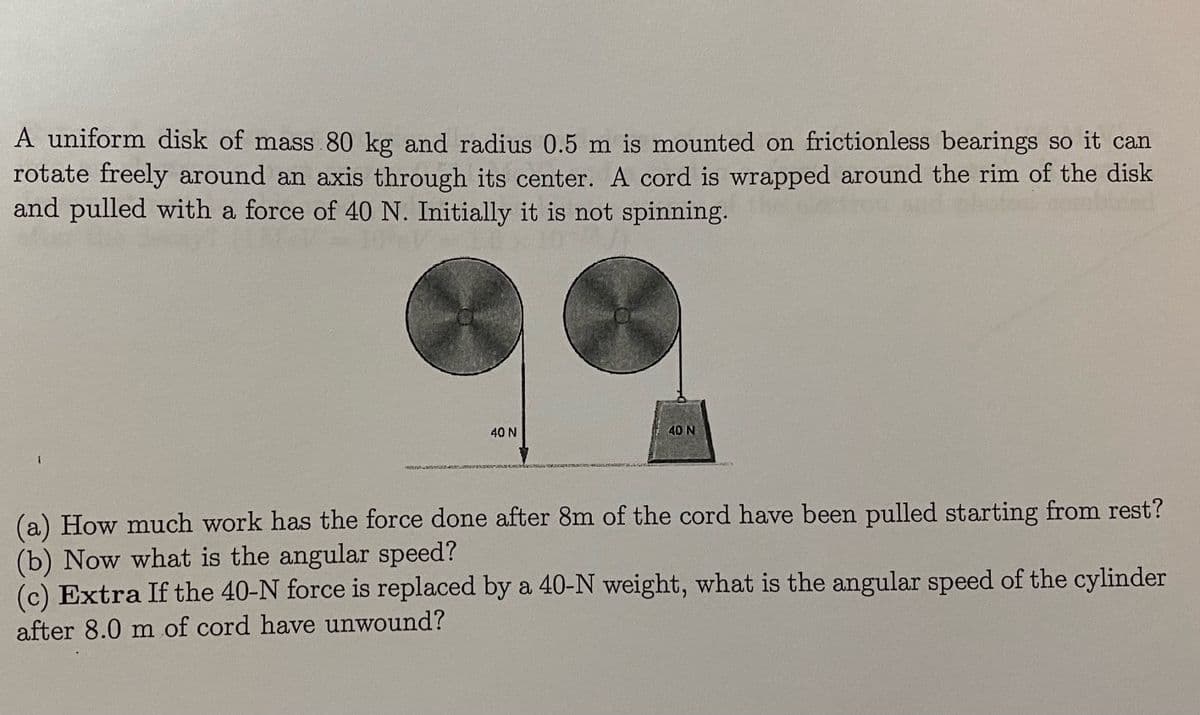 A uniform disk of mass 80 kg and radius 0.5 m is mounted on frictionless bearings so it can
rotate freely around an axis through its center. A cord is wrapped around the rim of the disk
and pulled with a force of 40 N. Initially it is not spinning.
40 N
40 N
(a) How much work has the force done after 8m of the cord have been pulled starting from rest?
(b) Now what is the angular speed?
(c) Extra If the 40-N force is replaced by a 40-N weight, what is the angular speed of the cylinder
after 8.0 m of cord have unwound?
