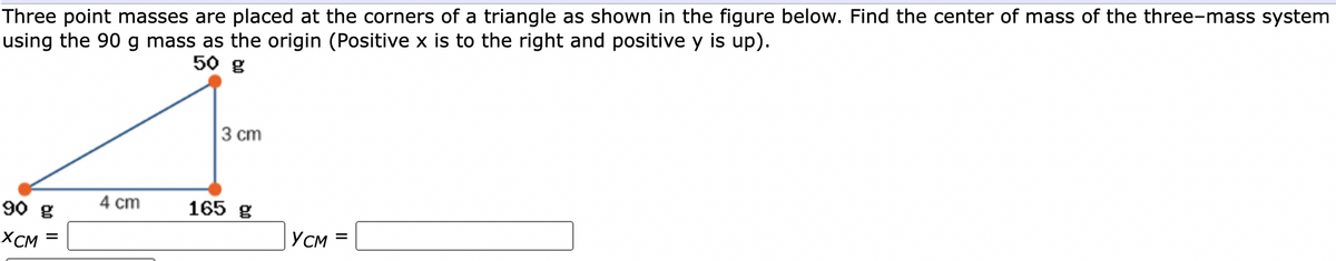 Three point masses are placed at the corners of a triangle as shown in the figure below. Find the center of mass of the three-mass system
using the 90 g mass as the origin (Positive x is to the right and positive y is up).
50 g
3 cm
90 g
4 cm
165 g
XCM
YCM =
