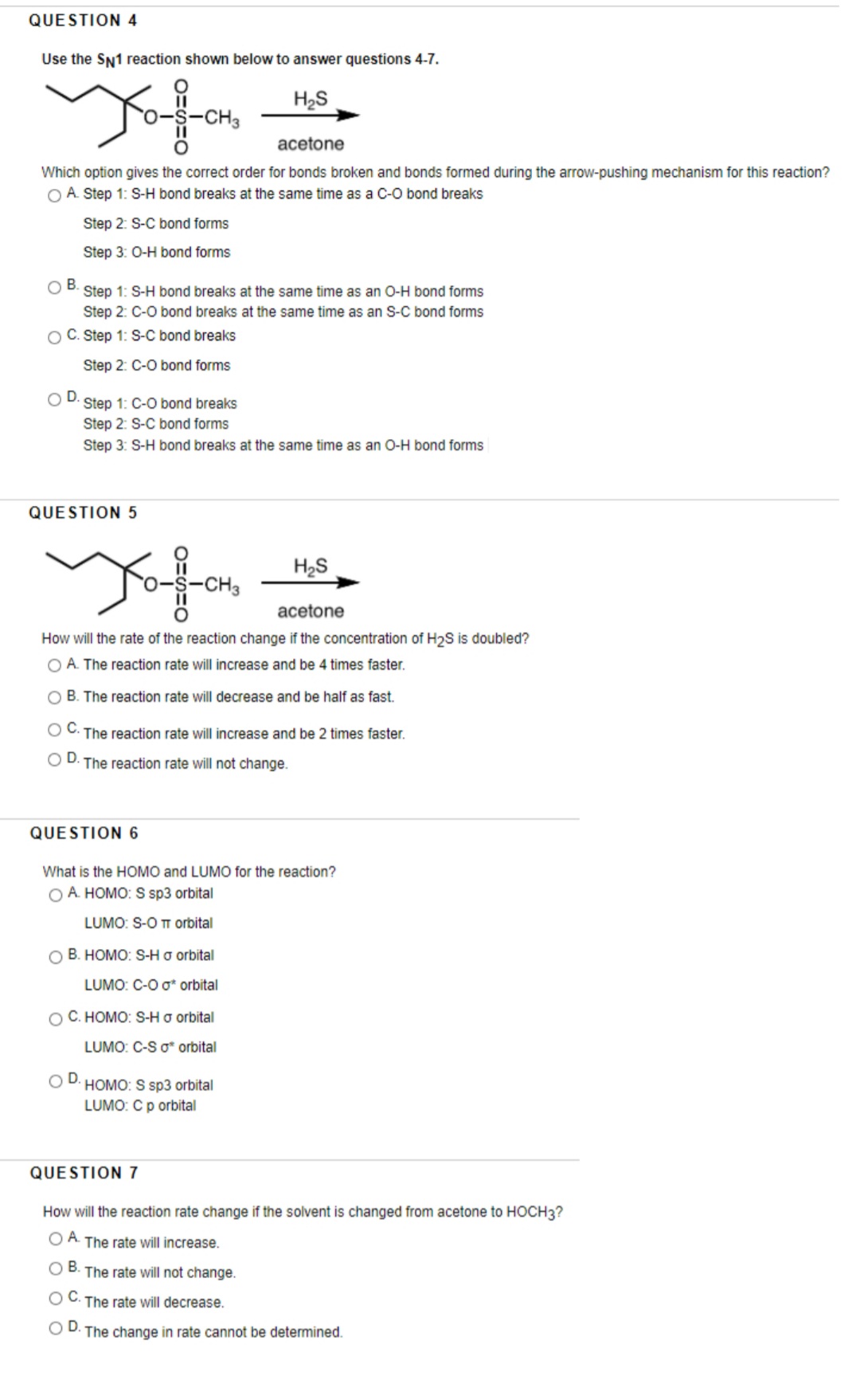 QUESTION 4
Use the SN1 reaction shown below to answer questions 4-7.
H2S
S-CH3
acetone
Which option gives the correct order for bonds broken and bonds formed during the arrow-pushing mechanism for this reaction?
O A. Step 1: S-H bond breaks at the same time as a C-O bond breaks
Step 2: S-C bond forms
Step 3: O-H bond forms
OB.
Step 1: S-H bond breaks at the same time as an O-H bond forms
Step 2: C-O bond breaks at the same time as an S-C bond forms
O C. Step 1: S-C bond breaks
Step 2: C-O bond forms
D.
Step 1: C-O bond breaks
Step 2: S-C bond forms
Step 3: S-H bond breaks at the same time as an O-H bond forms
QUESTION5
H2S
-CH3
acetone
How will the rate of the reaction change if the concentration of H2S is doubled?
O A. The reaction rate will increase and be 4 times faster.
O B. The reaction rate will decrease and be half as fast
O C. The reaction rate will increase and be 2 times faster.
D.
The reaction rate will not change.
QUESTION 6
What is the HOMO and LUMO for the reaction?
O A HOMO: S sp3 orbital
LUMO: S-O TT orbital
O B. HOMO: S-H o orbital
LUMO: C-O o* orbital
O C. HOMO: S-H o orbital
LUMO: C-S o* orbital
OD.
·HOMO: S sp3 orbital
LUMO: Cp orbital
QUESTION 7
How will the reaction rate change if the solvent is changed from acetone to HOCH3?
O A The rate will increase.
O B. The rate will not change.
OC.
The rate will decrease.
OD.
·The change in rate cannot be determined.
