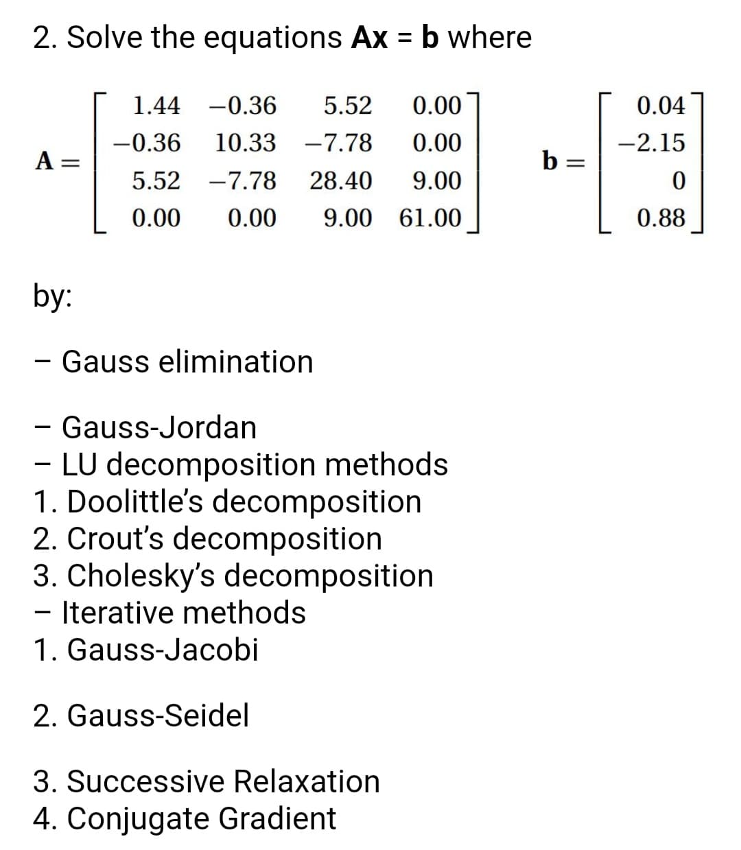 2. Solve the equations Ax = b where
%3D
1.44 -0.36
5.52
0.00
0.04
-0.36
10.33
-7.78
0.00
-2.15
A =
b =
5.52 -7.78
28.40
9.00
0.00
0.00
9.00 61.00
0.88
by:
- Gauss elimination
- Gauss-Jordan
- LU decomposition methods
1. Doolittle's decomposition
2. Crout's decomposition
3. Cholesky's decomposition
- Iterative methods
1. Gauss-Jacobi
-
2. Gauss-Seidel
3. Successive Relaxation
4. Conjugate Gradient
