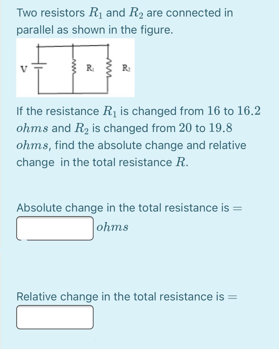 Two resistors Rị and R2 are connected in
parallel as shown in the figure.
R { R:
If the resistance R1 is changed from 16 to 16.2
ohms and R, is changed from 20 to 19.8
ohms, find the absolute change and relative
change in the total resistance R.
Absolute change in the total resistance is =
ohms
Relative change in the total resistance is
