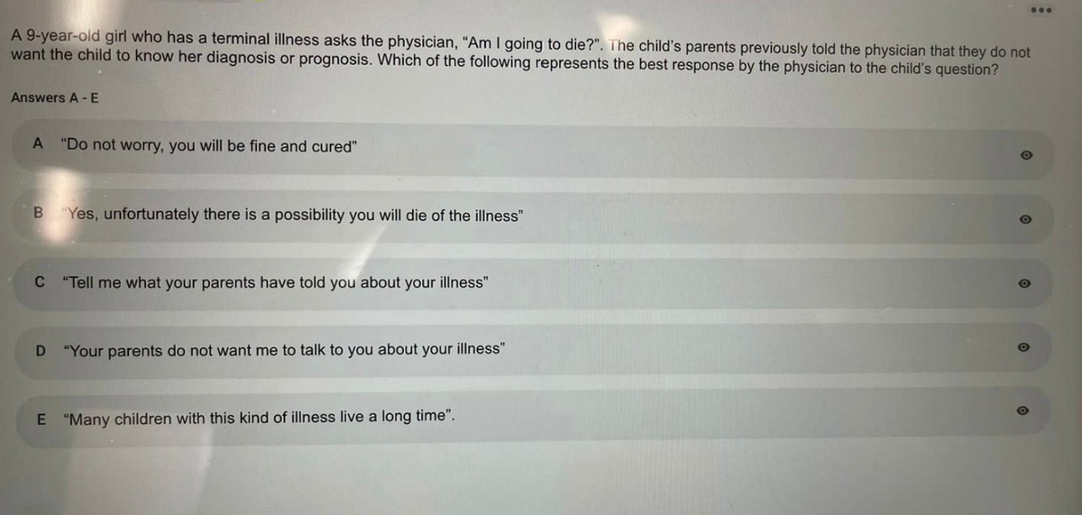 A 9-year-old girl who has a terminal illness asks the physician, "Am I going to die?". The child's parents previously told the physician that they do not
want the child to know her diagnosis or prognosis. Which of the following represents the best response by the physician to the child's question?
Answers A - E
A "Do not worry, you will be fine and cured"
B "Yes, unfortunately there is a possibility you will die of the illness"
C "Tell me what your parents have told you about your illness"
D
"Your parents do not want me to talk to you about your illness"
...
E "Many children with this kind of illness live a long time".