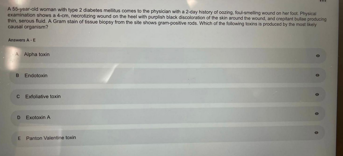 A 55-year-old woman with type 2 diabetes mellitus comes to the physician with a 2-day history of oozing, foul-smelling wound on her foot. Physical
examination shows a 4-cm, necrotizing wound on the heel with purplish black discoloration of the skin around the wound, and crepitant bullae producing
thin, serous fluid. A Gram stain of tissue biopsy from the site shows gram-positive rods. Which of the following toxins is produced by the most likely
causal organism?
Answers A-E
A Alpha toxin
B Endotoxin
C
D
E
Exfoliative toxin
Exotoxin A
Panton Valentine toxin
O
O
9:
O