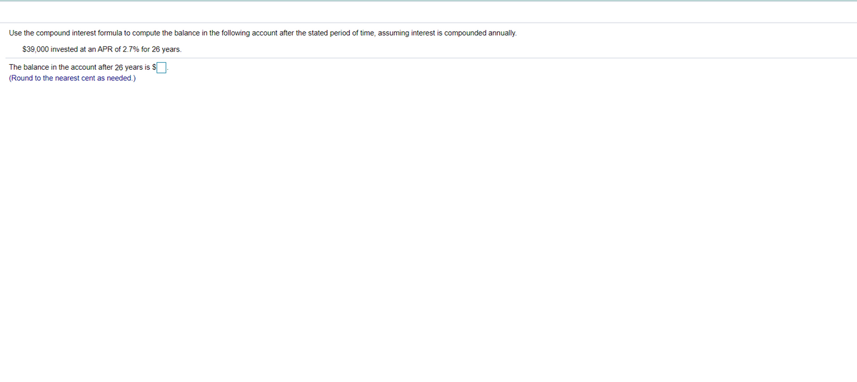 Use the compound interest formula to compute the balance in the following account after the stated period of time, assuming interest is compounded annually.
$39.000 invested at an APR of 2.7% for 26 years.
The balance in the account after 26 years is $
(Round to the nearest cent as needed.)
