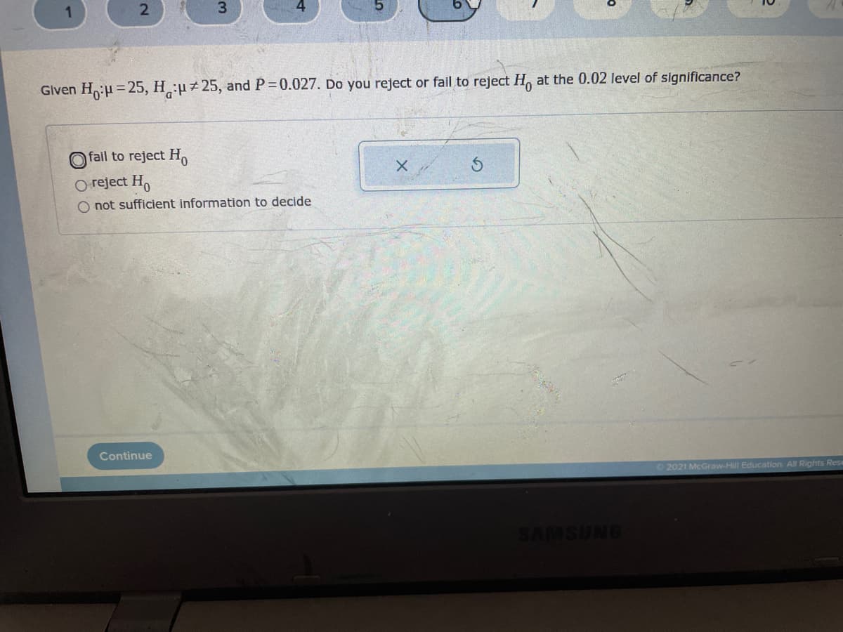 3.
Glven H:H = 25, H:u25, and P 0.027. Do you reject or fail to reject H, at the 0.02 level of significance?
%3D
O fail to reject H
O reject H,
O not sufficient information to decide
Continue
O 2021 McGraw-Hill Education. All Rights Rese
2.
