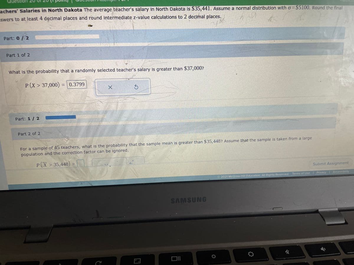 Que
achers' Salaries in North Dakota The average teacher's salary in North Dakota is $35,441. Assume a normal distribution with o=$5100. Round the final
swers to at least 4 decimal places and round intermediate z-value calculations to 2 decimal places.
Part: 0/ 2
Part 1 of 2
What is the probability that a randomly selected teacher's salary is greater than $37,000?
P(X > 37,000) =0.3799
Part: 1/ 2
Part 2 of 2
For a sample of 45 teachers, what is the probability that the sample mean is greater than $35,448? Assume that the sample is taken from a large
population and the correction factor can be ignored.
P(X > 35,448) =
Submit Assignment
e2021 McGraw-Hill Education. All Rights Reserved. Terms of Use
Privacy Accessibility
SAMSUNG
DII
