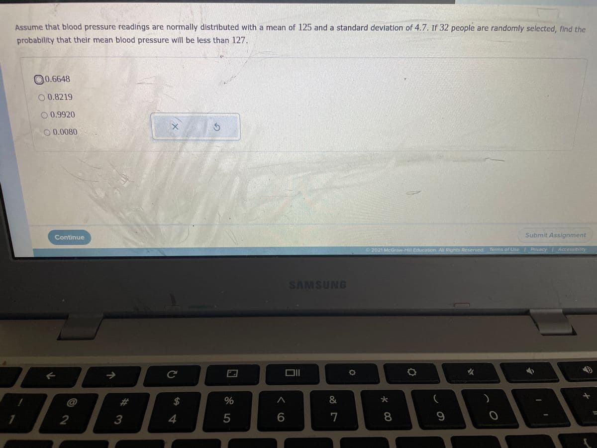 Assume that blood pressure readings are normally distributed with a mean of 125 and a standard deviation of 4.7. If 32 people are randomly selected, find the
probability that their mean blood pressure will be less than 127.
00.6648
O 0.8219
O 0.9920
0 0.0080
Continue
Submit Assignment
2021 McGraw-Hill Education. All Rights Reserved.
Terms of Use Privacy Accessibility
we eh
SAMSUNG
#
$
&
2
3
4
5
6
7
8
