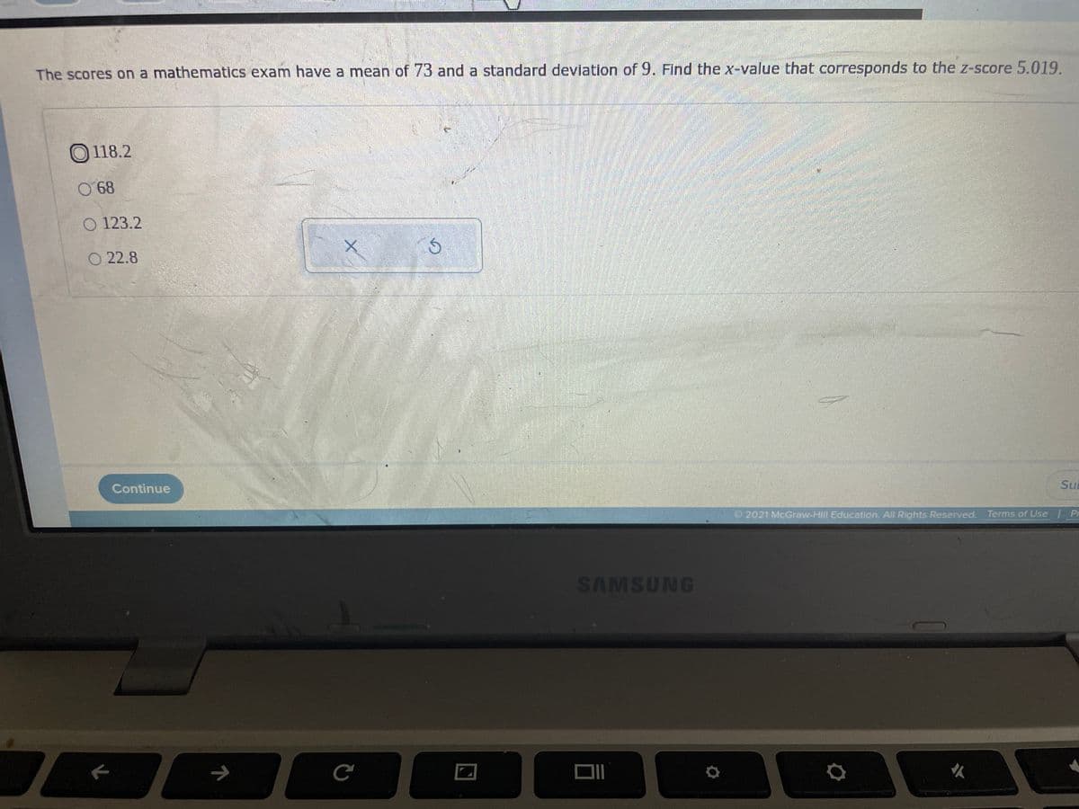 The scores on a mathematics exam have a mean of73 and a standard deviation of 9. Find the x-value that corresponds to the z-score 5.019.
O 118.2
68
O 123.2
O 22.8
Continue
SuE
2021 McGraw-Hill Education. All Rights Reserved. Terms of Use Pr
SAMSUNG
