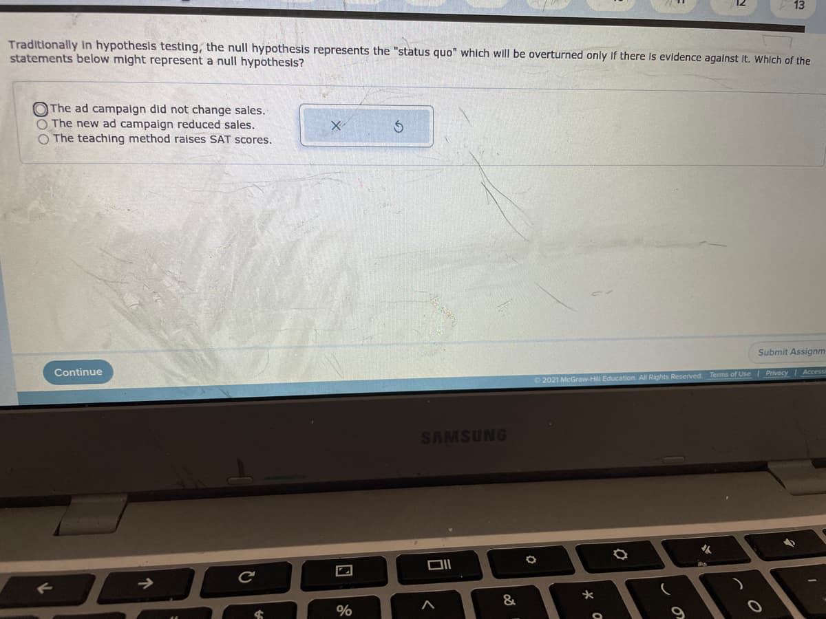 13
Traditionally in hypothesis testing, the null hypothesis represents the "status quo" which will be overturned only If there is evidence agalnst it. Whích of the
statements below might represent a null hypothesis?
O The ad campaign did not change sales.
O The new ad campaign reduced sales.
O The teaching method raises SAT scores.
Submit Assignm
Continue
Terms of Use Privacy Accessi
O 2021 McGraw-Hill Education, All Rights Reserved
SAMSUNG
%
この
口
