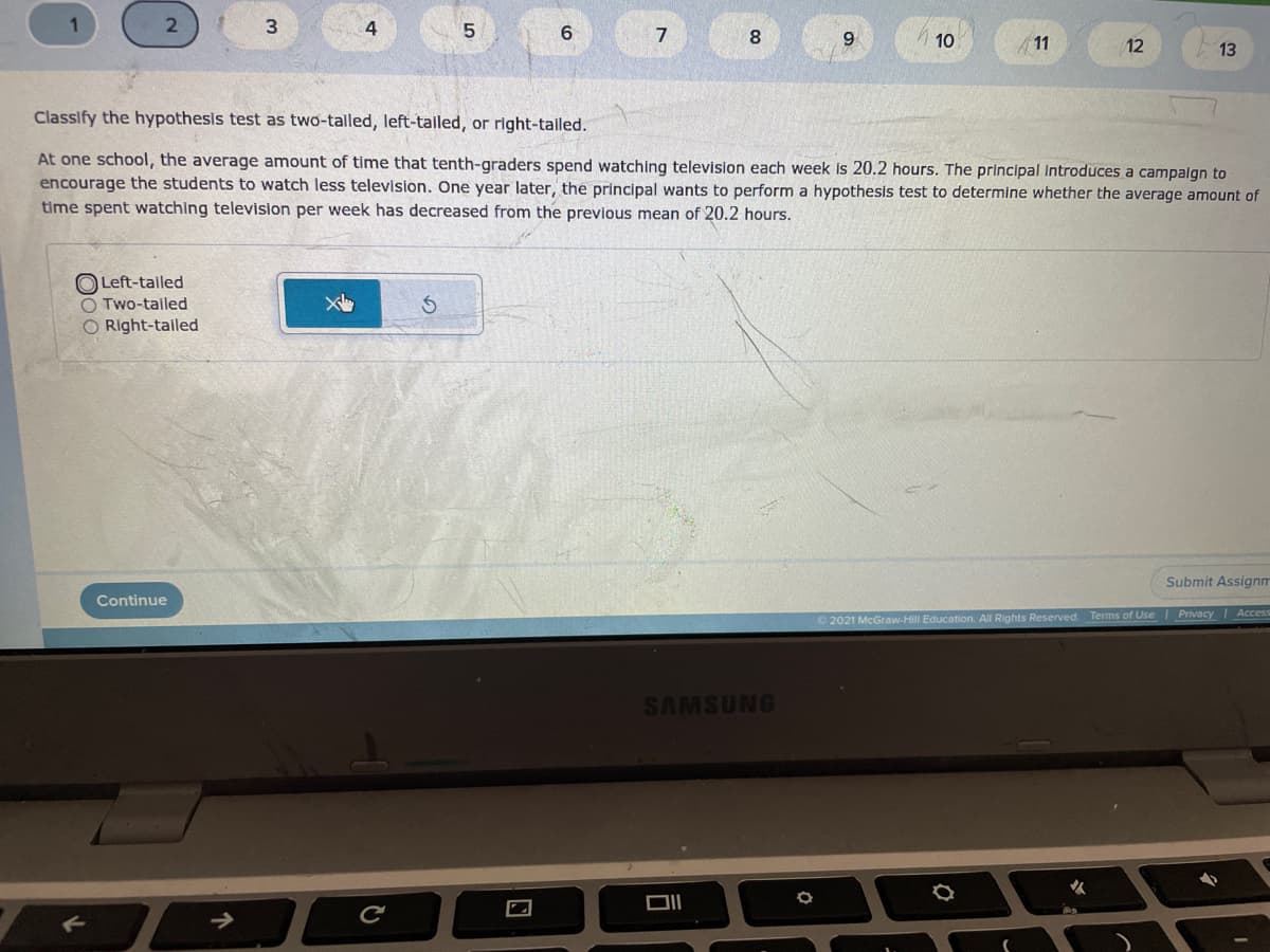 2
4
6.
9.
10
11
12
13
Classify the hypothesis test as two-tailed, left-talled, or right-talled.
At one school, the average amount of time that tenth-graders spend watching television each week is 20.2 hours. The principal introduces a campalgn to
encourage the students to watch less television. One year later, the principal wants to perform a hypothesis test to determine whether the average amount of
time spent watching television per week has decreased from the previous mean of 20.2 hours.
O Left-tailed
O Two-tailed
O Right-tailed
Submit Assignm
Continue
2021 McGraw-Hill Education. All Rights Reserved.
Terms of Use Privacy Access
SAMSUNG
DII
