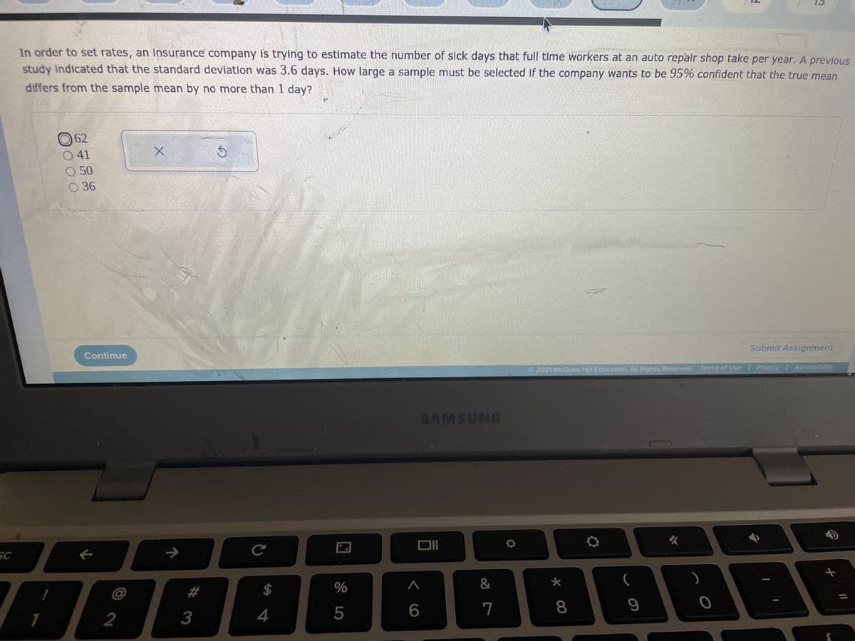 In order to set rates, an Insurance company is trying to estimate the number of sick days that full time workers at an auto repair shop take per year. A previous
study Indicated that the standard deviation was 3.6 days. How large a sample must be selected if the company wants to be 95% confident that the true mean
differs from the sample mean by no more than 1 day?
62
O 41
50
O36
Submit Assignment
Continue
2021 McGraw-Hill Education, All Rights Reserved. Terms of Use / Privacy Accessibility
SAMSUNG
SC
->
@
%23
$
4
6.
7
8
2
# 3
