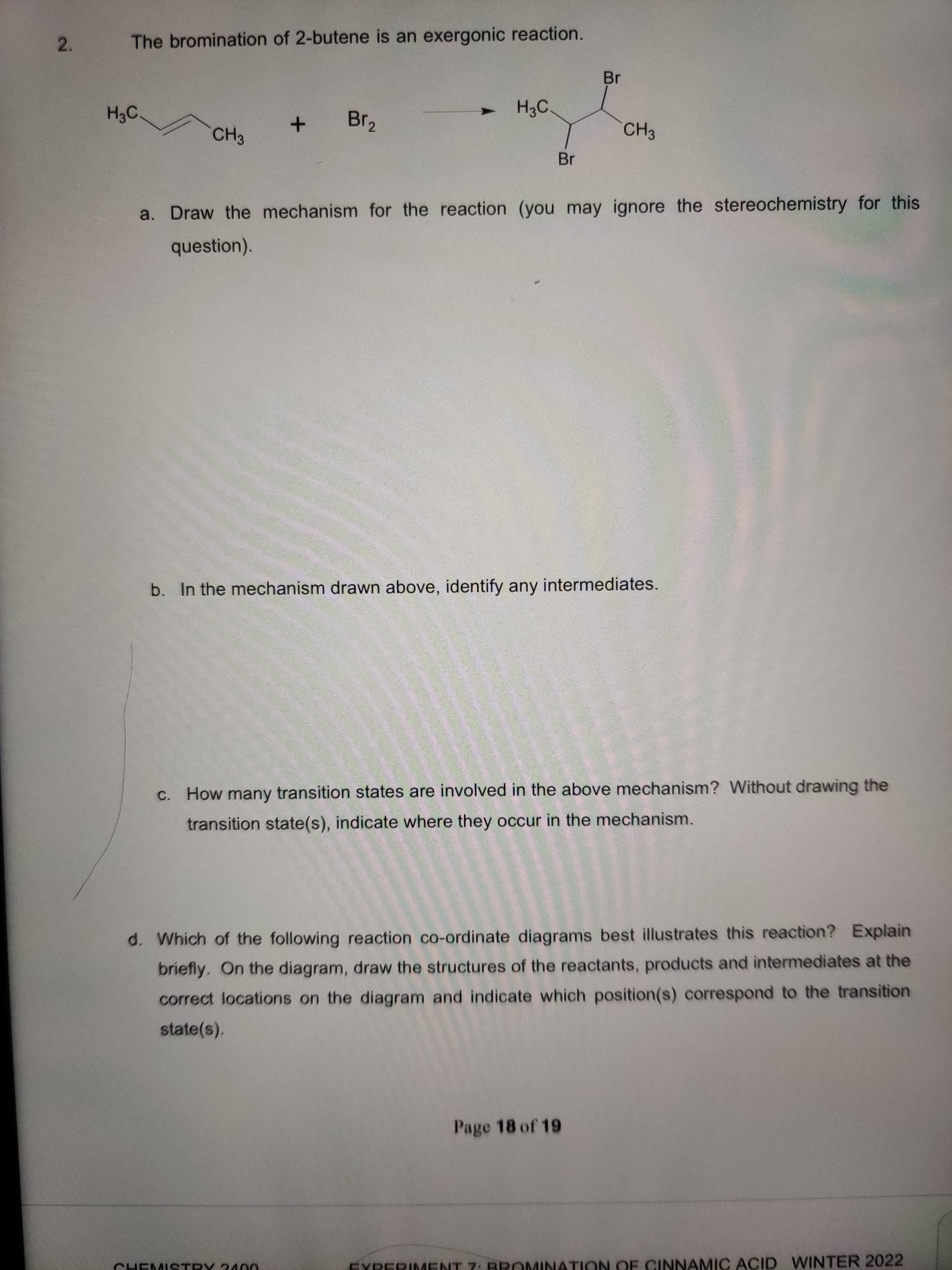 2.
The bromination of 2-butene is an exergonic reaction.
Br
H3C.
Br2
CH3
CH3
Br
a. Draw the mechanism for the reaction (you may ignore the stereochemistry for this
question).
b. In the mechanism drawn above, identify any intermediates.
C. How many transition states are involved in the above mechanism? Without drawing the
transition state(s), indicate where they occur in the mechanism.
d. Which of the following reaction co-ordinate diagrams best illustrates this reaction? Explain
briefly. On the diagram, draw the structures of the reactants, products and intermediates at the
correct locations on the diagram and indicate which position(s) correspond to the transition
state(s).
Page 18 of 19
EYRERIMENT 7: BROMINATION OF CINNAMIC ACID WINTER 2022
