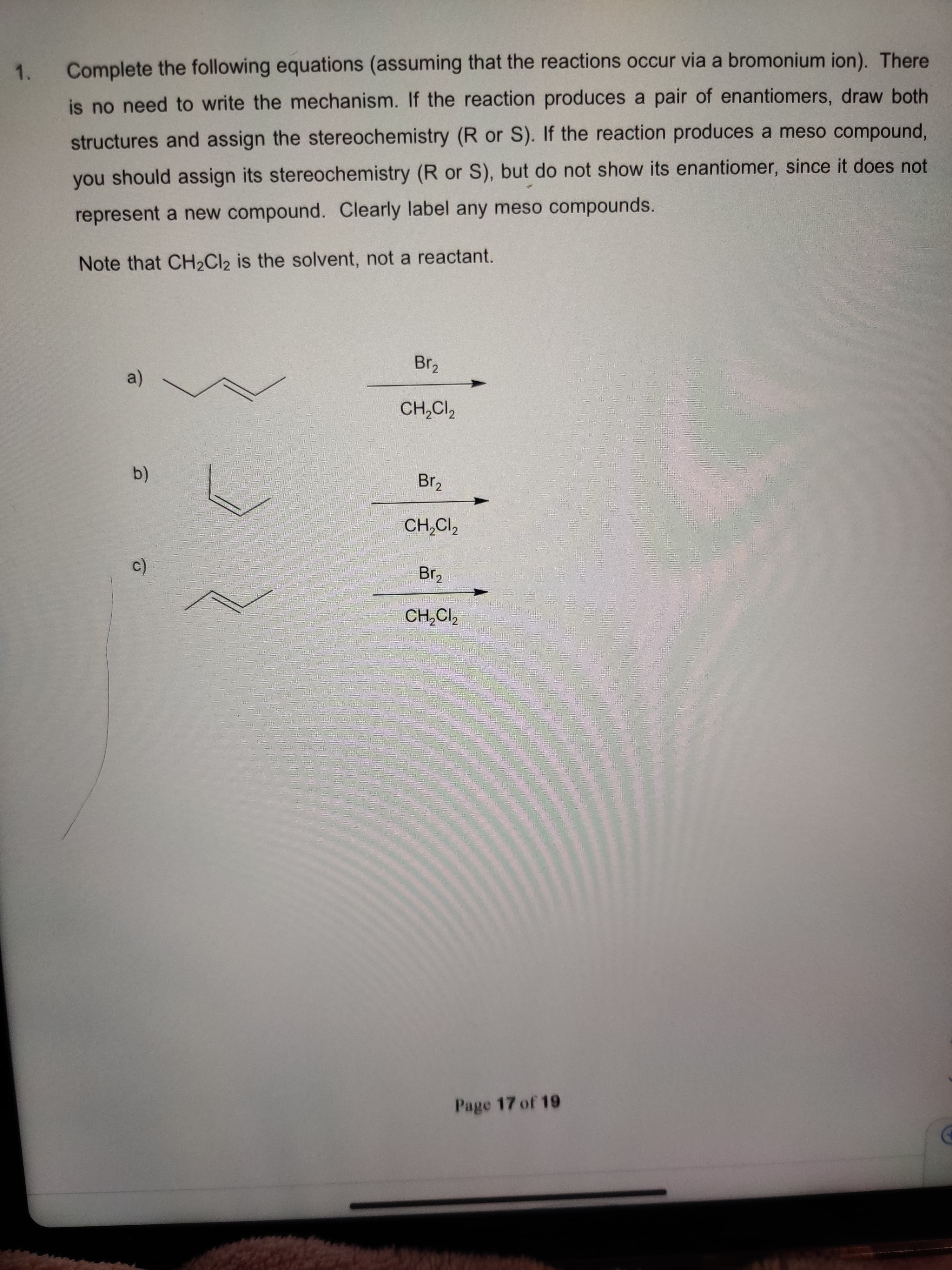 1.
Complete the following equations (assuming that the reactions occur via a bromonium ion). There
is no need to write the mechanism. If the reaction produces a pair of enantiomers, draw both
structures and assign the stereochemistry (R or S). If the reaction produces a meso compound,
you should assign its stereochemistry (R or S), but do not show its enantiomer, since it does not
represent a new compound. Clearly label any meso compounds.
Note that CH2CI2 is the solvent, not a reactant.
Br2
a)
CH,Cl,
Br2
(b)
CH,CI,
Brz
CH,CI,
Page 17 of 19
