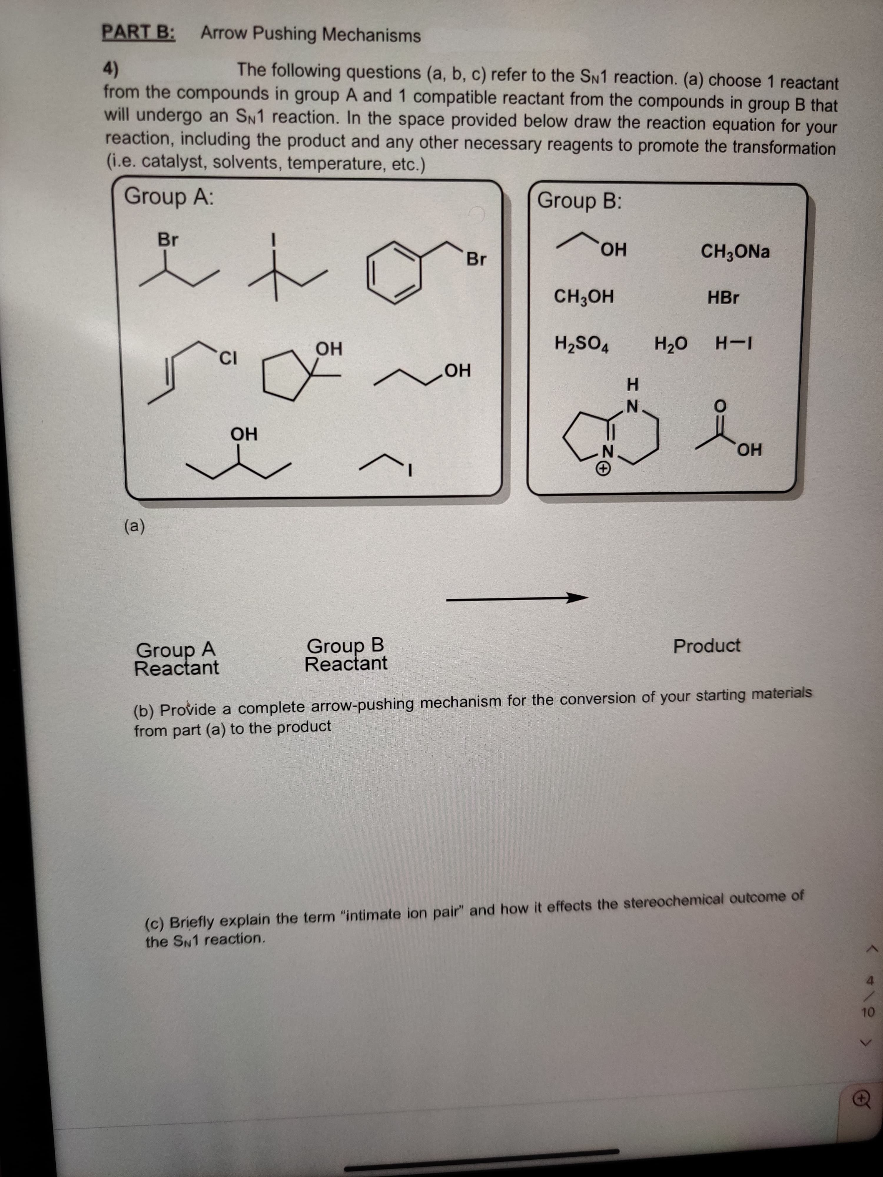 HN
PART B:
Arrow Pushing Mechanisms
The following questions (a, b, c) refer to the SN1 reaction. (a) choose 1 reactant
4)
from the compounds in group A and 1 compatible reactant from the compounds in group B that
will undergo an SN1 reaction. In the space provided below draw the reaction equation for your
reaction, including the product and any other necessary reagents to promote the transformation
(i.e.catalyst, solvents, temperature, etc.)
unour
Group A:
Group B:
Br
Br
CH3ONA
но.
HBr
HO H
но
vos'H
Но
N.
но
HO
(a)
Group A
Reactant
Group B
Reactant
Product
(b) Provide a complete arrow-pushing mechanism for the conversion of your starting materials
from part (a) to the product
(c) Briefly explain the term "intimate ion pair" and how it effects the stereochemical outcome of
the SN1 reaction.
4.
