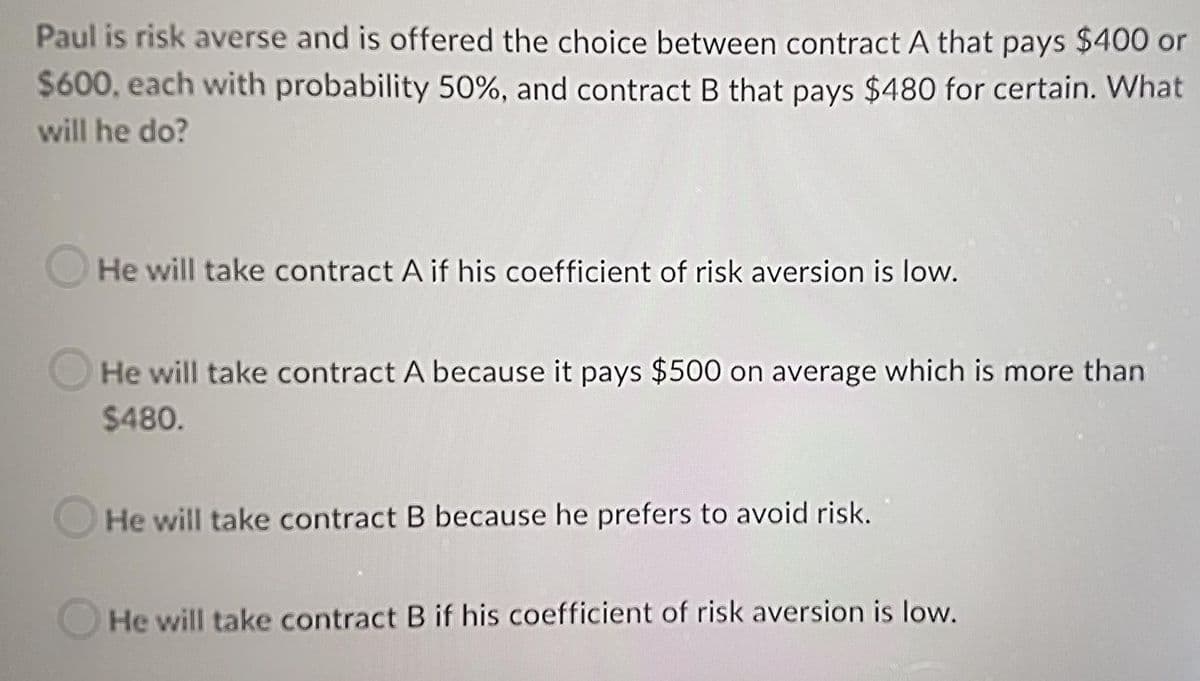 Paul is risk averse and is offered the choice between contract A that pays $400 or
$600, each with probability 50%, and contract B that pays $480 for certain. What
will he do?
OHe will take contract A if his coefficient of risk aversion is low.
He will take contract A because it pays $500 on average which is more than
$480.
He will take contract B because he prefers to avoid risk.
He will take contract B if his coefficient of risk aversion is low.
