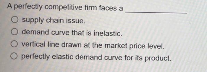 A perfectly competitive firm faces a
supply chain issue.
O demand curve that is inelastic.
vertical line drawn at the market price level.
O perfectly elastic demand curve for its product.
