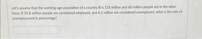 Let's assume that the working-age population of a country B is 125 million and 60 million people are in the labor
force. If 55.8 million people are considered employed, and 4.2 million are considered unemployed, what is the rate of
unemployment in percentage?
