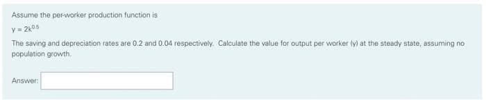 Assume the per-worker production function is
y = 2k05
The saving and depreciation rates are 0.2 and 0.04 respectively. Calculate the value for output per worker (y) at the steady state, assuming no
population growth.
Answer:
