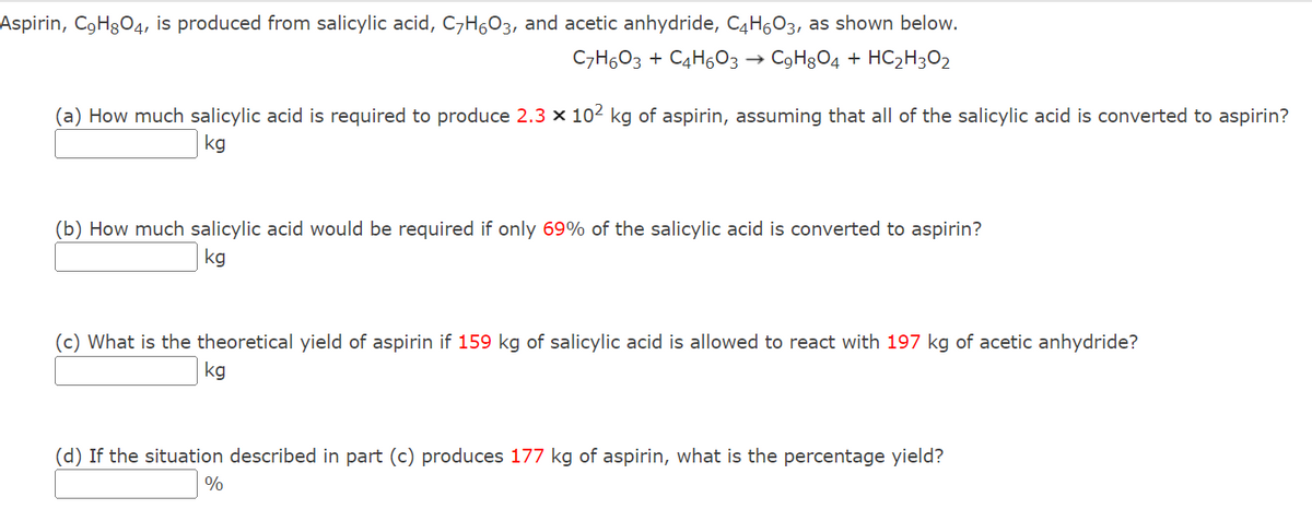 Aspirin, C₂H8O4, is produced from salicylic acid, C7H6O3, and acetic anhydride, C4H603, as shown below.
C7H603 + C4H6O3 → C₂H8O4 + HC₂H3O2
(a) How much salicylic acid is required to produce 2.3 × 10² kg of aspirin, assuming that all of the salicylic acid is converted to aspirin?
kg
(b) How much salicylic acid would be required if only 69% of the salicylic acid is converted to aspirin?
kg
(c) What is the theoretical yield of aspirin if 159 kg of salicylic acid is allowed to react with 197 kg of acetic anhydride?
kg
(d) If the situation described in part (c) produces 177 kg of aspirin, what is the percentage yield?
%