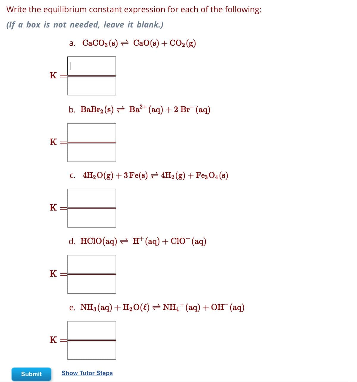 Write the equilibrium constant expression for each of the following:
(If a box is not needed, leave it blank.)
Submit
K
K
K
K
K
a. CaCO3 (s) — CaO(s) + CO2(g)
|
b. BaBr₂ (s) ⇒ Ba²+(aq) + 2 Br¯(aq)
c. 4H₂O(g) + 3 Fe(s) — 4H₂ (g) + Fe3 04 (8)
d. HClO(aq)= H(aq)+CIO (aq)
e. NH3(aq)+H,O(l)=NH_*(aq)+OH (aq)
Show Tutor Steps