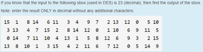 If you know that the input to the following sbox (used in DES) is 23 (decimal), then find the output of the sbox.
Note: enter the result ONLY in decimal without any additional characters.
15
1
8 14
6 11
3 4
9.
7
2 13 12
5 10
3 13
4 7 15
8 14 12 e
1 10
6 9
11 5
O 14
7 11
10
4
13
1
5
8 12
6
9
3
2 15
13
8
10
1
3 15
4
2 11 6
7 12
14 9
