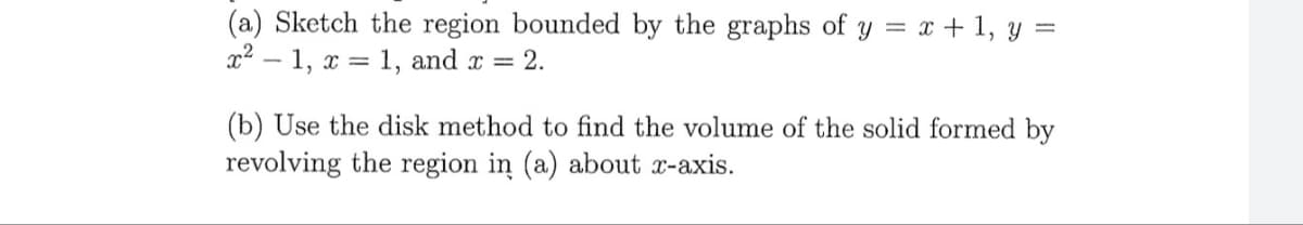 (a) Sketch the region bounded by the graphs of y = x + 1, y =
x? – 1, x = 1, and x = 2.
(b) Use the disk method to find the volume of the solid formed by
revolving the region in (a) about x-axis.
