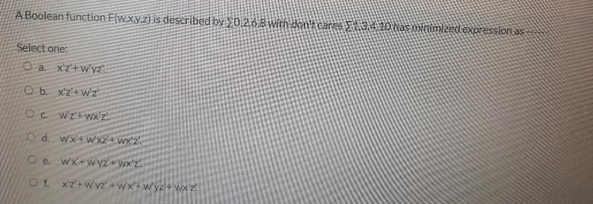 A Boolean function F(w.x.y.z) is described by 0 2,6,8 with don't cares Y 1,3.4 10 has minimized expression as
Select one:
O a. x'z'+w'yz".
O b. x'z'+wz
O c.
w'z'+ wx'z.
O d. w'x'+ w'xz'+ wx'z'.
O e. w'x'+w'yz'+wx'z.
Of.
x'z'+ w'yz' +w'x'+ w'yz'+ wx'Z.
