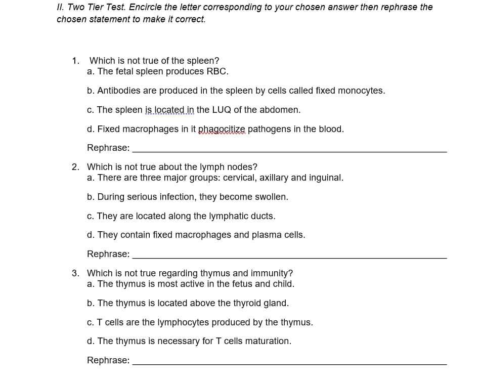 II. Two Tier Test. Encircle the letter corresponding to your chosen answer then rephrase the
chosen statement to make it correct.
1. Which is not true of the spleen?
a. The fetal spleen produces RBC.
b. Antibodies are produced in the spleen by cells called fixed monocytes.
c. The spleen is located in the LUQ of the abdomen.
d. Fixed macrophages in it phagocitize pathogens in the blood.
Rephrase:
2. Which is not true about the lymph nodes?
a. There are three major groups: cervical, axillary and inguinal.
b. During serious infection, they become swollen.
c. They are located along the lymphatic ducts.
d. They contain fixed macrophages and plasma cells.
Rephrase:
3. Which is not true regarding thymus and immunity?
a. The thymus is most active in the fetus and child.
b. The thymus is located above the thyroid gland.
c. T cells are the lymphocytes produced by the thymus.
d. The thymus is necessary for T cells maturation.
Rephrase: