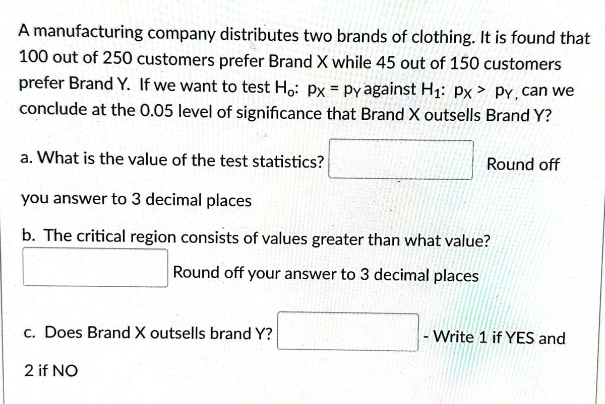 A manufacturing company distributes two brands of clothing. It is found that
100 out of 250 customers prefer Brand X while 45 out of 150 customers
prefer Brand Y. If we want to test Ho: px = py against H₁: px > py, can we
conclude at the 0.05 level of significance that Brand X outsells Brand Y?
a. What is the value of the test statistics?
you answer to 3 decimal places
b. The critical region consists of values greater than what value?
Round off your answer to 3 decimal places
c. Does Brand X outsells brand Y?
Round off
2 if NO
- Write 1 if YES and